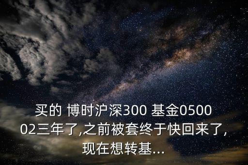 買的 博時滬深300 基金050002三年了,之前被套終于快回來了,現(xiàn)在想轉(zhuǎn)基...