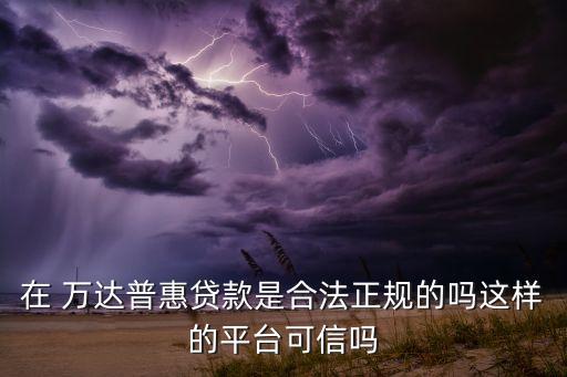 在 萬(wàn)達(dá)普惠貸款是合法正規(guī)的嗎這樣的平臺(tái)可信嗎