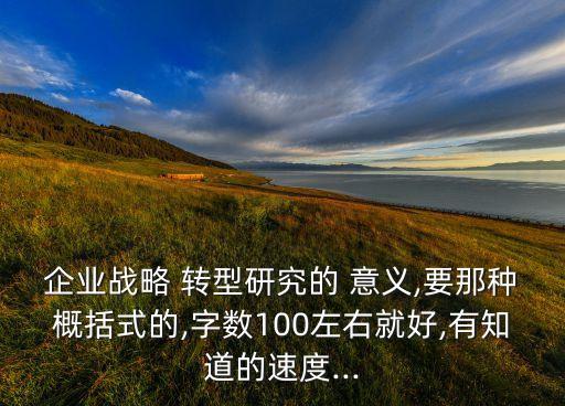 企業(yè)戰(zhàn)略 轉(zhuǎn)型研究的 意義,要那種概括式的,字?jǐn)?shù)100左右就好,有知道的速度...