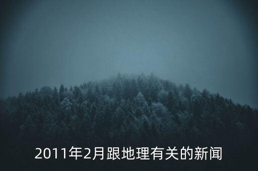 2011年2月跟地理有關(guān)的新聞