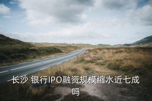 長沙 銀行IPO融資規(guī)?？s水近七成嗎