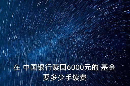 在 中國銀行贖回6000元的 基金要多少手續(xù)費(fèi)