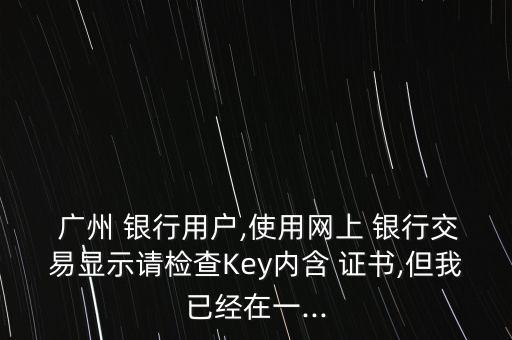  廣州 銀行用戶,使用網(wǎng)上 銀行交易顯示請檢查Key內(nèi)含 證書,但我已經(jīng)在一...