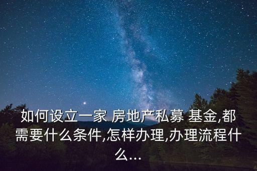 如何設立一家 房地產(chǎn)私募 基金,都需要什么條件,怎樣辦理,辦理流程什么...