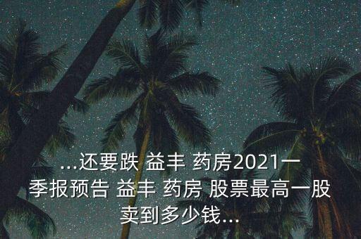 ...還要跌 益豐 藥房2021一季報(bào)預(yù)告 益豐 藥房 股票最高一股賣(mài)到多少錢(qián)...