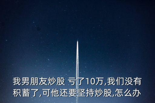 我男朋友炒股 虧了10萬,我們沒有積蓄了,可他還要堅(jiān)持炒股,怎么辦