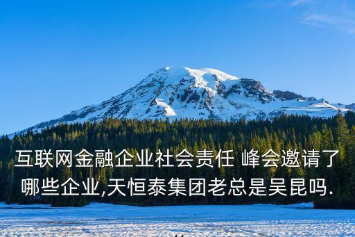 互聯(lián)網(wǎng)金融企業(yè)社會責任 峰會邀請了哪些企業(yè),天恒泰集團老總是吳昆嗎...