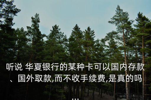 聽說 華夏銀行的某種卡可以國內(nèi)存款、國外取款,而不收手續(xù)費(fèi),是真的嗎...