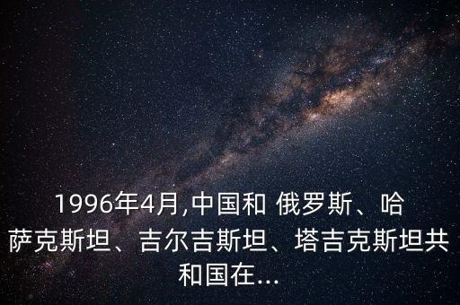 1996年4月,中國(guó)和 俄羅斯、哈薩克斯坦、吉爾吉斯坦、塔吉克斯坦共和國(guó)在...