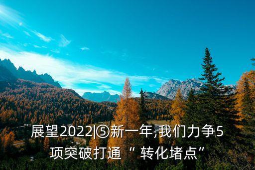 展望2022|⑤新一年,我們力爭(zhēng)5項(xiàng)突破打通“ 轉(zhuǎn)化堵點(diǎn)”