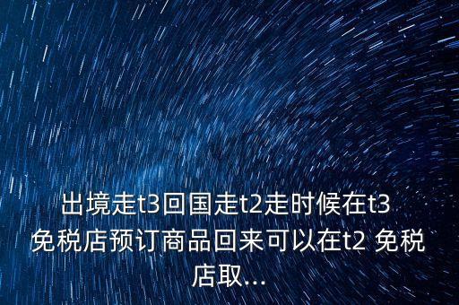 出境走t3回國走t2走時候在t3 免稅店預訂商品回來可以在t2 免稅店取...