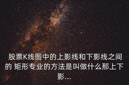  股票K線圖中的上影線和下影線之間的 矩形專業(yè)的方法是叫做什么那上下影...