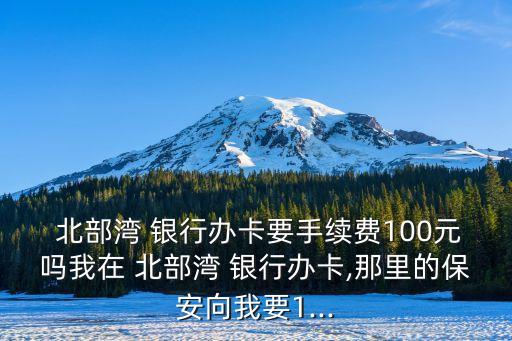  北部灣 銀行辦卡要手續(xù)費(fèi)100元嗎我在 北部灣 銀行辦卡,那里的保安向我要1...