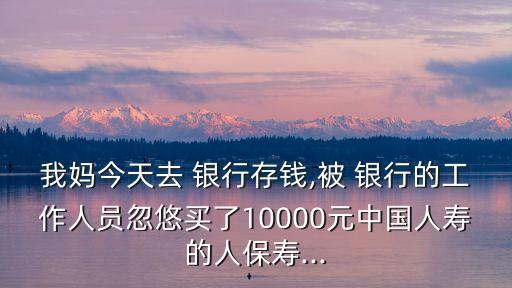 我媽今天去 銀行存錢,被 銀行的工作人員忽悠買了10000元中國人壽的人保壽...