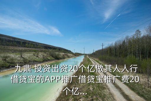  九鼎 投資出資20個億做其人人行借貸寶的APP推廣借貸寶推廣費(fèi)20個億...