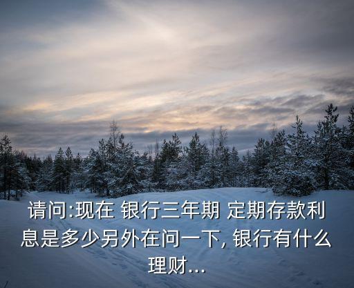 請(qǐng)問(wèn):現(xiàn)在 銀行三年期 定期存款利息是多少另外在問(wèn)一下, 銀行有什么理財(cái)...