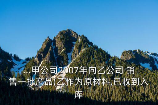 ...甲公司2007年向乙公司 銷售一批產(chǎn)品(乙作為原材料,已收到入庫