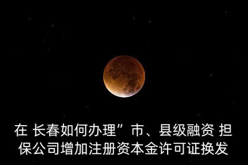 在 長春如何辦理”市、縣級(jí)融資 擔(dān)保公司增加注冊(cè)資本金許可證換發(fā)