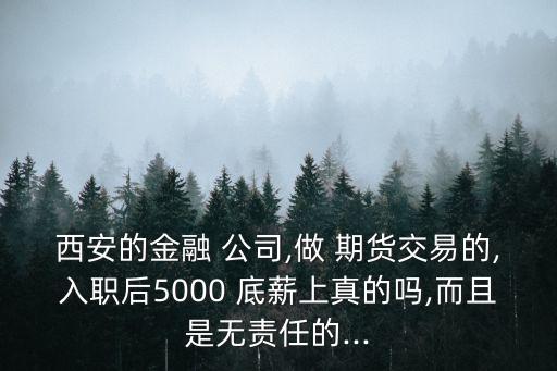 西安的金融 公司,做 期貨交易的,入職后5000 底薪上真的嗎,而且是無(wú)責(zé)任的...