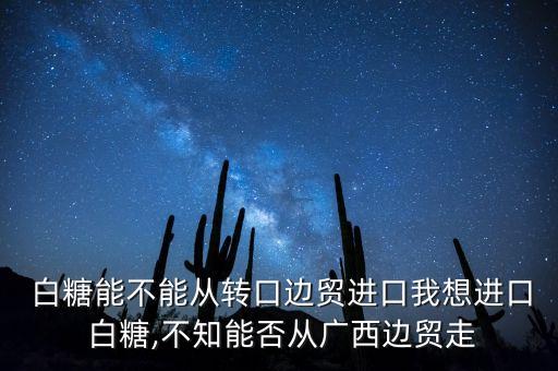  白糖能不能從轉(zhuǎn)口邊貿(mào)進(jìn)口我想進(jìn)口 白糖,不知能否從廣西邊貿(mào)走