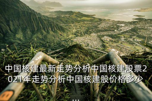 中國核建最新走勢分析中國核建股票2021年走勢分析中國核建股價格多少...