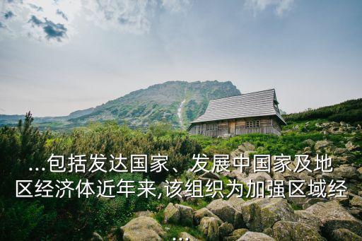 ...包括發(fā)達(dá)國家、發(fā)展中國家及地區(qū)經(jīng)濟(jì)體近年來,該組織為加強(qiáng)區(qū)域經(jīng)...