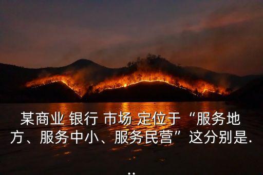 某商業(yè) 銀行 市場 定位于“服務(wù)地方、服務(wù)中小、服務(wù)民營”這分別是...