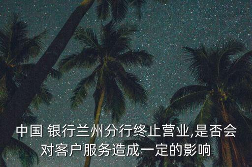 中國 銀行蘭州分行終止?fàn)I業(yè),是否會(huì)對(duì)客戶服務(wù)造成一定的影響