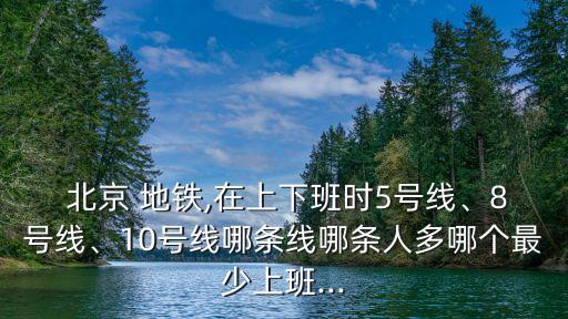  北京 地鐵,在上下班時5號線、8號線、10號線哪條線哪條人多哪個最少上班...