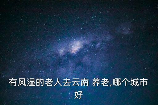 有風(fēng)濕的老人去云南 養(yǎng)老,哪個城市好