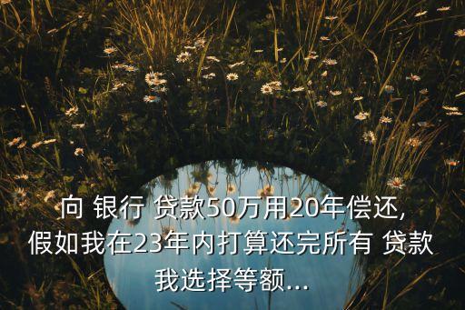 向 銀行 貸款50萬用20年償還,假如我在23年內(nèi)打算還完所有 貸款我選擇等額...