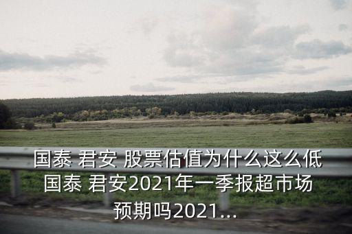  國泰 君安 股票估值為什么這么低 國泰 君安2021年一季報超市場預期嗎2021...