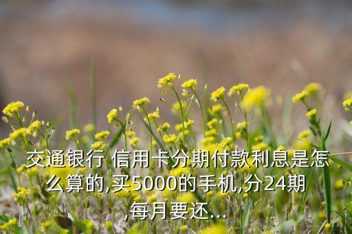  交通銀行 信用卡分期付款利息是怎么算的,買5000的手機(jī),分24期,每月要還...