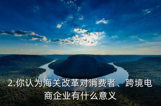 2.你認(rèn)為海關(guān)改革對消費(fèi)者、跨境電商企業(yè)有什么意義