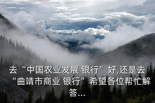 去“中國(guó)農(nóng)業(yè)發(fā)展 銀行”好,還是去“曲靖市商業(yè) 銀行”希望各位幫忙解答...