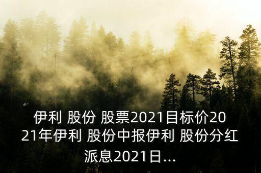 伊利 股份 股票2021目標(biāo)價(jià)2021年伊利 股份中報(bào)伊利 股份分紅派息2021日...