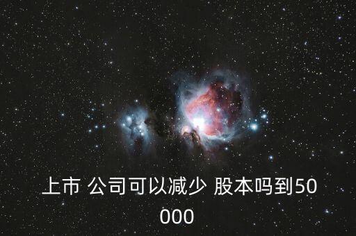  上市 公司可以減少 股本嗎到50000