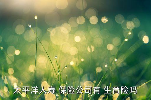 太平洋人壽 保險(xiǎn)公司有 生育險(xiǎn)嗎