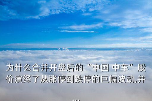 為什么合并開盤后的“中國 中車”股價(jià)演繹了從漲停到跌停的巨幅波動(dòng),并...