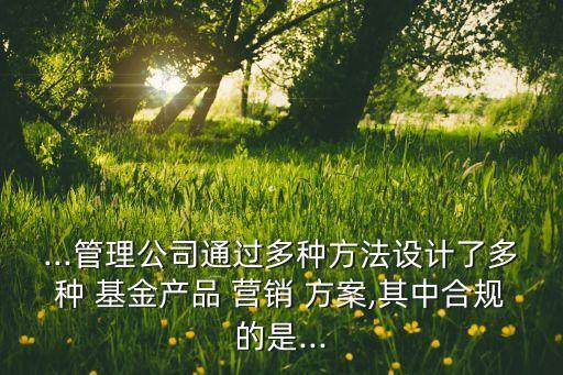 ...管理公司通過多種方法設(shè)計(jì)了多種 基金產(chǎn)品 營(yíng)銷 方案,其中合規(guī)的是...