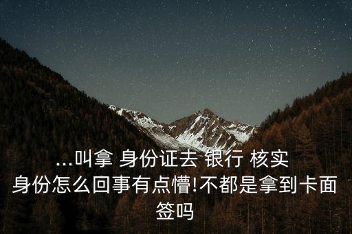 ...叫拿 身份證去 銀行 核實(shí) 身份怎么回事有點(diǎn)懵!不都是拿到卡面簽嗎