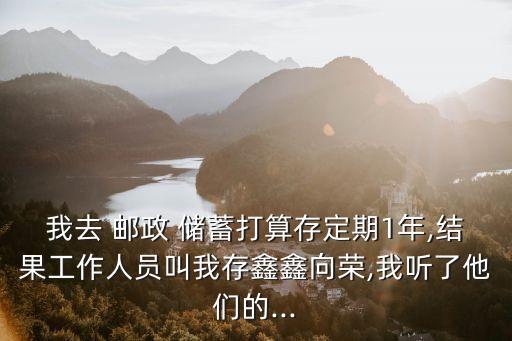 我去 郵政 儲(chǔ)蓄打算存定期1年,結(jié)果工作人員叫我存鑫鑫向榮,我聽(tīng)了他們的...