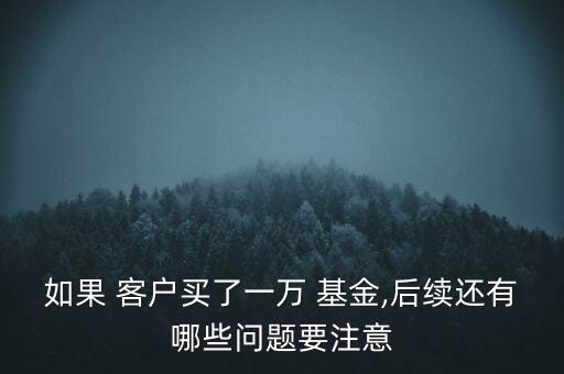 如果 客戶買了一萬 基金,后續(xù)還有哪些問題要注意