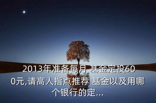  2013年準(zhǔn)備每月 基金定投600元,請(qǐng)高人指點(diǎn)推薦 基金以及用哪個(gè)銀行的定...