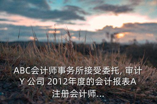 ABC會(huì)計(jì)師事務(wù)所接受委托, 審計(jì)Y 公司 2012年度的會(huì)計(jì)報(bào)表A注冊(cè)會(huì)計(jì)師...