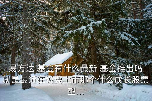 易方達 基金有什么最新 基金推出嗎就是最近在說要上市那個什么成長股票型...