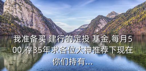 我準備買 建行的定投 基金,每月500,存35年求各位大神推薦下現(xiàn)在你們持有...