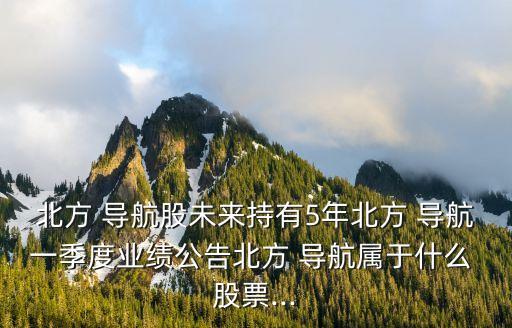 北方 導航股未來持有5年北方 導航一季度業(yè)績公告北方 導航屬于什么 股票...