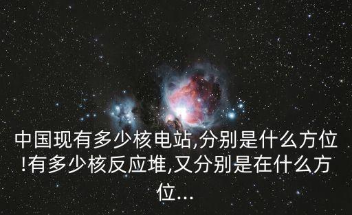 中國(guó)現(xiàn)有多少核電站,分別是什么方位!有多少核反應(yīng)堆,又分別是在什么方位...