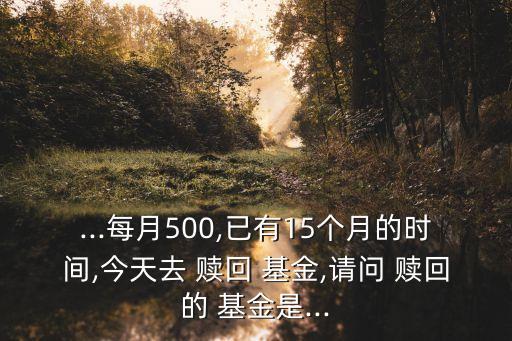 ...每月500,已有15個(gè)月的時(shí)間,今天去 贖回 基金,請問 贖回的 基金是...